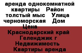 аренда однокомнатной квартиры › Район ­ толстый мыс › Улица ­ черноморская › Дом ­ 4 › Цена ­ 3 000 - Краснодарский край, Геленджик г. Недвижимость » Квартиры аренда посуточно   . Краснодарский край,Геленджик г.